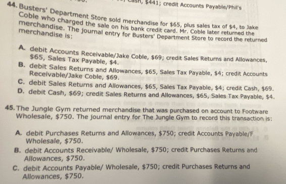 an $ 441; credit Accounts Payable/Phil's
44. Busters' Department Store sold merchandise for $65, plus sales tax of $4, to Jake
Coble who charged the sale on his bank credit card. Mr. Coble later returned the
merchandise. The journal entry for Busters' Department Store to record the returned
merchandise is:
A. debit Accounts Receivable/Jake Coble, $69; credit Sales Returns and Allowances,
$65, Sales Tax Payable, $4.
B. debit Sales Returns and Allowances, $65, Sales Tax Payable, $4; credit Accounts
Receivable/Jake Coble, $69.
C. debit Sales Returns and Allowances, $65, Sales Tax Payable, $4; credit Cash, $69.
D. debit Cash, $69; credit Sales Returns and Allowances, $65, Sales Tax Payable, $4.
45. The Jungle Gym returned merchandise that was purchased on account to Footware
Wholesale, $750. The journal entry for The Jungle Gym to record this transaction is:
A. debit Purchases Returns and Allowances, $750; credit Accounts Payable/F
Wholesale, $750.
B. debit Accounts Receivable/ Wholesale, $750; credit Purchases Returns and
Allowances, $750.
C. debit Accounts Payable/ Wholesale, $750; credit Purchases Returns and
Allowances, $750.