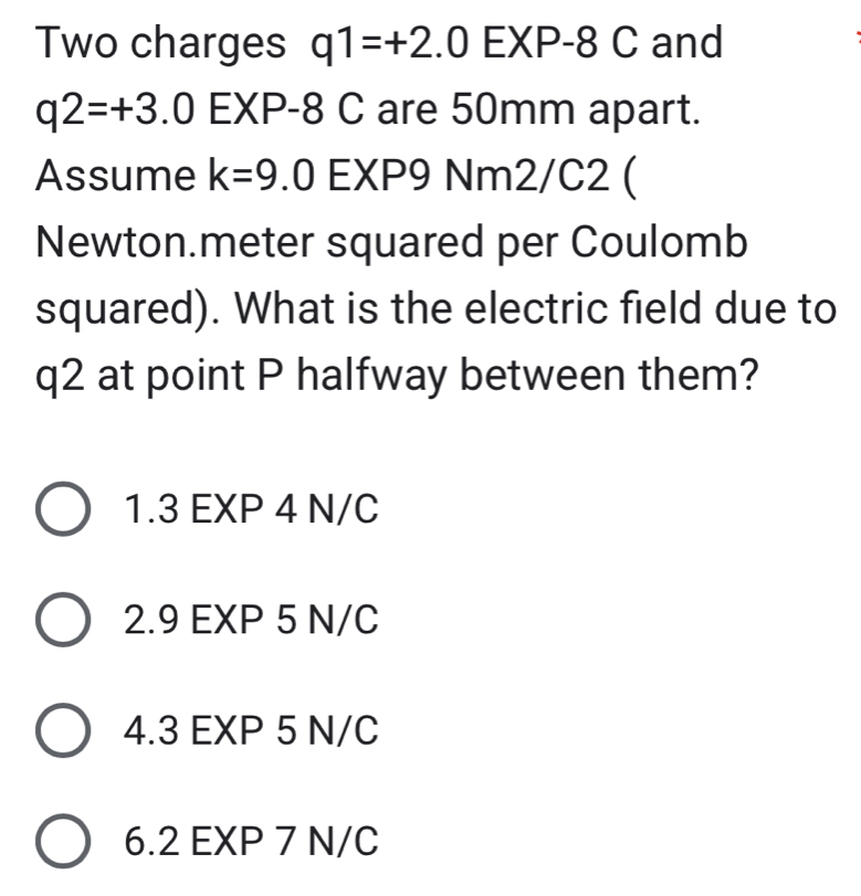 Two charges q1=+2.0EXP-8C and
q2=+3.0EXP. -8 C are 50mm apart.
Assume k=9 .0 EXP9 Nm2/C2 (
Newton.meter squared per Coulomb
squared). What is the electric field due to
q2 at point P halfway between them?
1.3 EXP 4 N/C
2.9 EXP 5 N/C
4.3 EXP 5 N/C
6. 2 EXP 7 N/C