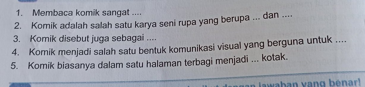 Membaca komik sangat .... 
2. Komik adalah salah satu karya seni rupa yang berupa ... dan .... 
3. Komik disebut juga sebagai .... 
4. Komik menjadi salah satu bentuk komunikasi visual yang berguna untuk .... 
5. Komik biasanya dalam satu halaman terbagi menjadi ... kotak. 
jawaban vang bénar!