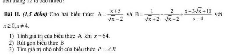 den tháng 12 là bảo nhiều? 
Bài II. (1,5 điểm) Cho hai biểu thức: A= (x+5)/sqrt(x)-2  và B= 1/sqrt(x)+2 - 2/sqrt(x)-2 + (x-3sqrt(x)+10)/x-4  với
x≥ 0; x!= 4. 
1) Tính giá trị của biểu thức A khi x=64. 
2) Rút gọn biểu thức B
3) Tìm giá trị nhỏ nhất của biểu thức P=A.B