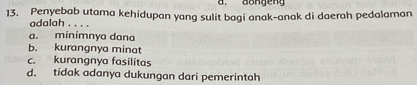 dongeng
13. Penyebab utama kehidupan yang sulit bagi anak-anak di daerah pedalaman
adalah . . . .
a. minimnya dana
b. kurangnya minat
c. kurangnya fasilitas
d. tidak adanya dukungan dari pemerintah