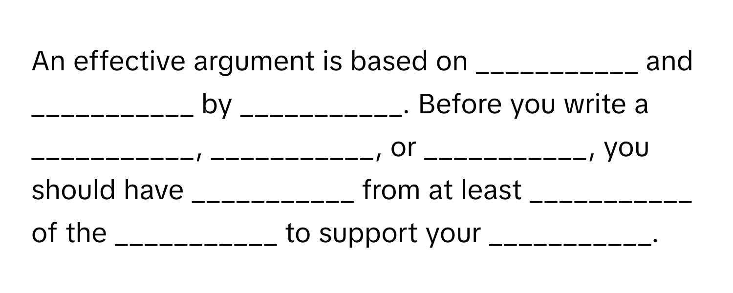 An effective argument is based on ___________ and ___________ by ___________. Before you write a ___________, ___________, or ___________, you should have ___________ from at least ___________ of the ___________ to support your ___________.