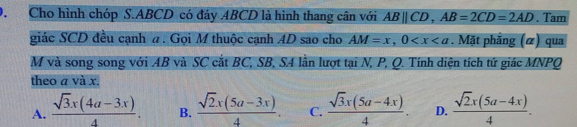 Cho hình chóp S. ABCD có đáy ABCD là hình thang cân với ABparallel CD, AB=2CD=2AD. Tam
giác SCD đều cạnh #. Gọi M thuộc cạnh AD sao cho AM=x, 0 . Mặt phẳng (α) qua
M và song song với 4B và SC cắt BC, SB, S4 lần lượt tại N, P, Q. Tính diện tích tứ giác MNPQ
theo a và x.
A.  (sqrt(3)x(4a-3x))/4 .
B.  (sqrt(2)x(5a-3x))/4 .
C.  (sqrt(3)x(5a-4x))/4 .  (sqrt(2)x(5a-4x))/4 . 
D.