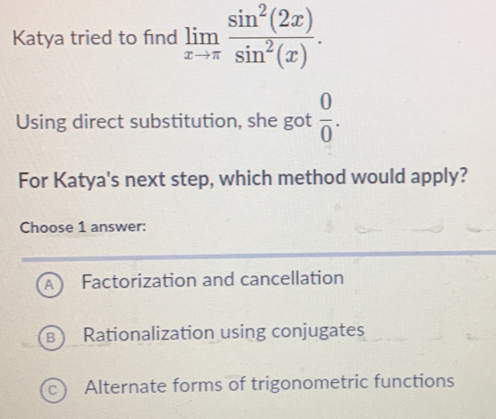 Katya tried to find limlimits _xto π  sin^2(2x)/sin^2(x) . 
Using direct substitution, she got  0/0 . 
For Katya's next step, which method would apply?
Choose 1 answer:
A Factorization and cancellation
B Rationalization using conjugates
C Alternate forms of trigonometric functions