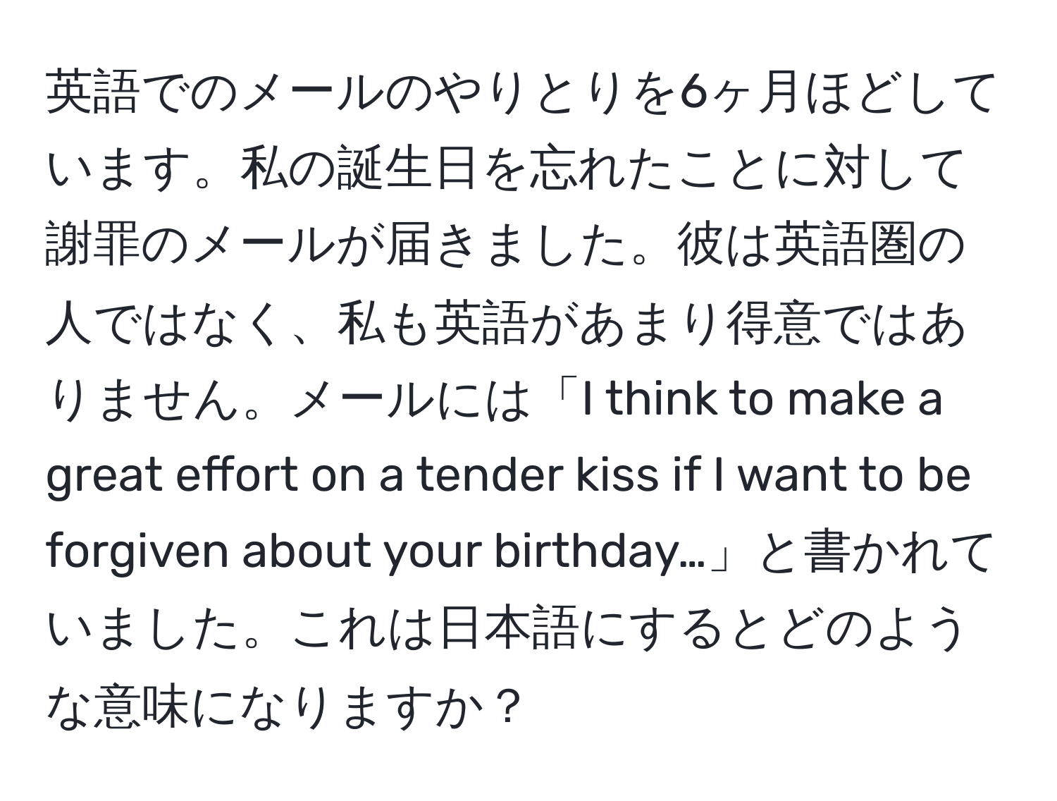 英語でのメールのやりとりを6ヶ月ほどしています。私の誕生日を忘れたことに対して謝罪のメールが届きました。彼は英語圏の人ではなく、私も英語があまり得意ではありません。メールには「I think to make a great effort on a tender kiss if I want to be forgiven about your birthday…」と書かれていました。これは日本語にするとどのような意味になりますか？