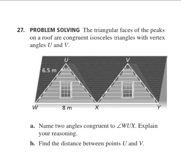 PROBLEM SOLVING The triangular faces of the peaks 
on a roof are congruent isosceles triangles with vertex 
angles U and V.
U
V
6.5 m
W 8 m X Y
a. Name two angles congruent to ∠ WUX Explain 
your reasoning. 
b. Find the distance between points U and V.