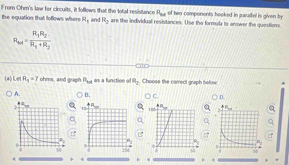 From Ohm's law for circuits, it follows that the total resistance R_tot of two components hooked in parallel is given by
the equation that follows where R_1 and R_2 are the individual resistances. Use the formula to answer the questions.
R_tot=frac R_1R_2R_1+R_2
(a) Let R_1=7 ohms, and graph R_tot as a function of R_2. Choose the correct graph below
A.
B.
C.
D.
 
   
q
4
q