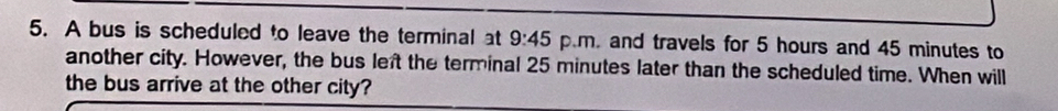 A bus is scheduled to leave the terminal at 9:45 p.m. and travels for 5 hours and 45 minutes to 
another city. However, the bus left the terminal 25 minutes later than the scheduled time. When will 
the bus arrive at the other city?