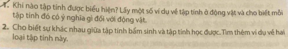 Khi nào tập tính được biểu hiện? Lấy một số ví dụ về tập tính ở động vật và cho biết mỗi 
tập tính đó có ý nghĩa gì đối với động vật. 
2. Cho biết sự khác nhau giữa tập tính bẩm sinh và tập tính học được. Tìm thêm ví dụ về hai 
loại tập tính này.