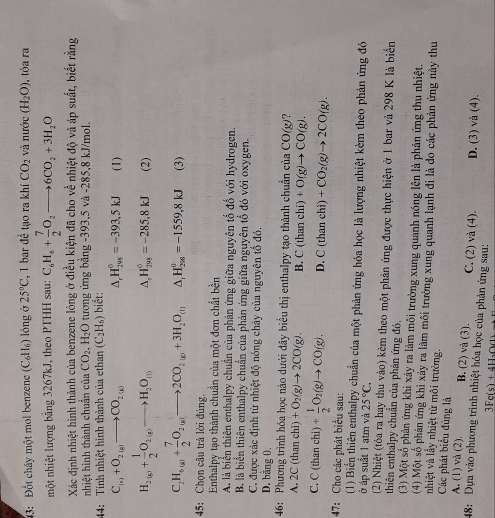 3: Đốt cháy một mol benzene (C₆H₆) lỏng ở 25°C , 1 bar để tạo ra khí CO_2 và nước (H_2O) , tỏa ra
một nhiệt lượng bằng 3267kJ, theo PTHH sau: C_6H_6+ 7/2 O_2to 6CO_2+3H_2O
Xác định nhiệt hình thành của benzene lòng ở điều kiện đã cho về nhiệt độ và áp suất, biết rằng
nhiệt hình thành chuẩn của CO_2,H_2O tương ứng băng -393,5 và -285,8 kJ/mol.
44: Tính nhiệt hình thành của ethan (C_2H_6) biết:
△ _rH_(298)^0=-393,5kJ
C_(s)+O_2(g)to CO_2(g) (1)
H_2(g)+ 1/2 O_2(g)to H_2O_(l) (2)
△ _rH_(298)^0=-285,8kJ
C_2H_6(g)+ 7/2 O_2(g)to 2CO_2(g)+3H_2O_(l) △ _rH_(298)^0=-1559,8kJ (3)
45: Chọn câu trả lời đúng.
Enthalpy tạo thành chuần của một đơn chất bền
A. là biến thiên enthalpy chuẩn của phản ứng giữa nguyên tố đố với hydrogen.
B. là biển thiên enthalpy chuẩn của phản ứng giữa nguyên tố đó với oxygen.
C. được xác định từ nhiệt độ nóng chảy của nguyên tổ đó.
D. bằng 0.
46: Phương trình hóa học nào dưới đây biểu thị enthalpy tạo thành chuẩn của CO(g)
A. 2 _^1 (than chì) +O_2(g)to 2CO(g). B. C(than ch D +O(g)to CO(g).
C. C (than chì) + 1/2 O_2(g)to CO(g).
D. C(thanchi)+CO_2(g)to 2CO(g).
47: Cho các phát biểu sau:
(1) Biến thiên enthalpy chuẩn của một phản ứng hóa học là lượng nhiệt kèm theo phản ứng đó
ở áp suất 1 atm và 25°C.
(2) Nhiệt (tỏa ra hay thu vào) kèm theo một phản ứng được thực hiện ở 1 bar và 298 K là biển
thiên enthalpy chuẩn của phản ứng đó.
(3) Một số phản ứng khi xảy ra làm môi trường xung quanh nóng lên là phản ứng thu nhiệt.
(4) Một số phản ứng khi xảy ra làm môi trường xung quanh lạnh đi là do các phản ứng này thu
nhiệt và lấy nhiệt từ môi trường.
Các phát biểu đúng là
A. (1) và (2). B. (2) và (3). C. (2) và (4).
D. (3) và (4).
48: Dựa vào phương trình nhiệt hóa học của phản ứng sau:
3Fe(s)+4H_2O(l)