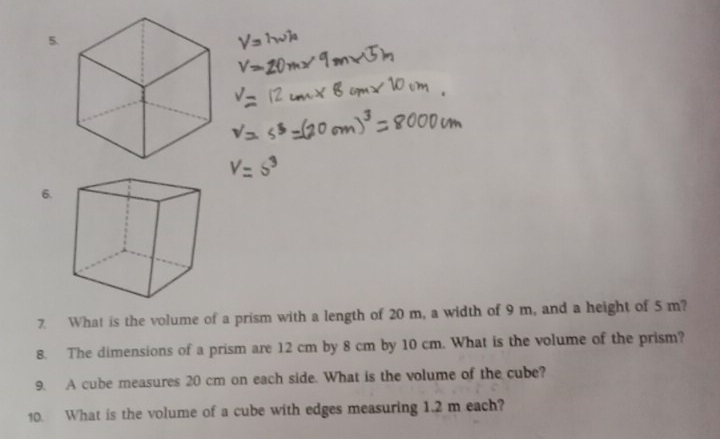 What is the volume of a prism with a length of 20 m, a width of 9 m, and a height of 5 m? 
8. The dimensions of a prism are 12 cm by 8 cm by 10 cm. What is the volume of the prism? 
9. A cube measures 20 cm on each side. What is the volume of the cube? 
10. What is the volume of a cube with edges measuring 1.2 m each?