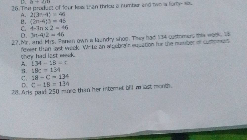 D. a+2/8
26. The product of four less than thrice a number and two is forty- six
A. 2(3n-4)=46
B. (2n-4)3=46
C. 4-3n* 2=46
D. 3n-4/2=46
27.Mr. and Mrs. Panen own a laundry shop. They had 134 customers this week, 18
fewer than last week. Write an algebraic equation for the number of customers
they had last week.
A. 134-18=c
B. 18c=134
C. 18-C=134
D. C-18=134
28. Aris paid 250 more than her internet bill m last month.