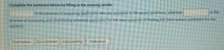 Complete the sentence below by filling in the missing words:
1111111 is the process of acquiring applicants who are available to fill vacant positions, whereas □ is the 
process of screening and shortlisting potential applicants for the main purpose of finding the best-suited candidate for the 
vacancy 
Orientation Recruitment Onboarding Selection