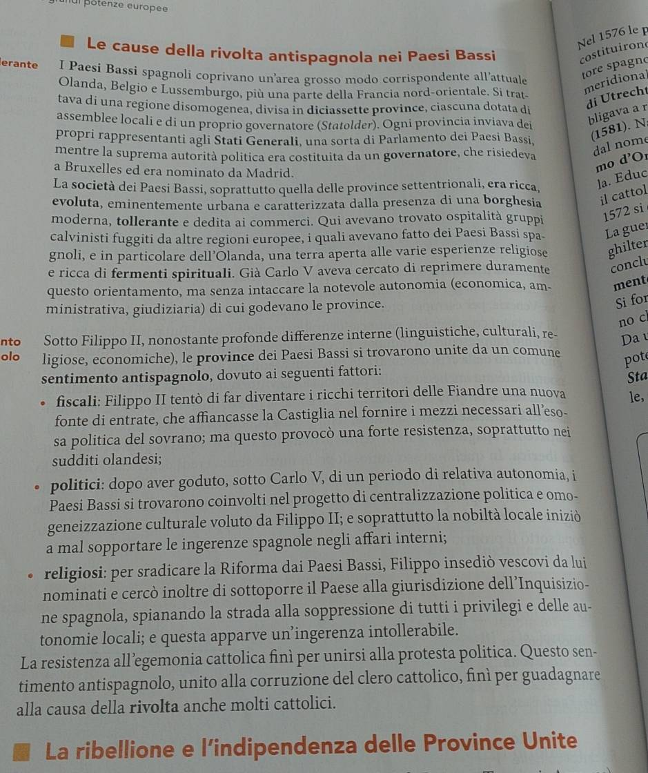 ul pôtenze europee
Nel 1576 le 
Le cause della rivolta antispagnola nei Paesi Bassi
costituironc
erante I Paesi Bassi spagnoli coprivano un’area grosso modo corrispondente all’attuale
tore spagno
Olanda, Belgio e Lussemburgo, più una parte della Francia nord-orientale. Si trat-
meridional
tava dí una regione disomogenea, divisa in diciassette province, ciascuna dotata di
di Utrecht
assemblee locali e di un proprio governatore (Statolder). Ogni provincia inviava dei
bligava a r
propri rappresentanti agli Stati Generali, una sorta di Parlamento dei Paesi Bassi, (1581). N
mentre la suprema autorità politica era costituita da un governatore, che risiedeva
dal nome
a Bruxelles ed era nominato da Madrid.
mo d'Or
La società dei Paesi Bassi, soprattutto quella delle province settentrionali, era ricca, la. Educ
evoluta, eminentemente urbana e caratterizzata dalla presenza di una borghesia il cattol
moderna, tollerante e dedita ai commerci. Qui avevano trovato ospitalità gruppi 1572 si
calvinisti fuggiti da altre regioni europee, i quali avevano fatto dei Paesi Bassi spa- La guer
gnoli, e in particolare dell’Ōlanda, una terra aperta alle varie esperienze religiose ghilter
e ricca di fermenti spirituali. Già Carlo V aveva cercato di reprimere duramente concl
questo orientamento, ma senza intaccare la notevole autonomia (economica, am- ment
ministrativa, giudiziaria) di cui godevano le province.
Si for
no c
nto Sotto Filippo II, nonostante profonde differenze interne (linguistiche, culturali, re- Da 
olo ligiose, economiche), le province dei Paesi Bassi si trovarono unite da un comune
pot
sentimento antispagnolo, dovuto ai seguenti fattori:
Sta
fiscali: Filippo II tentò di far diventare i ricchi territori delle Fiandre una nuova le,
fonte di entrate, che affiancasse la Castiglia nel fornire i mezzi necessari all’eso-
sa politica del sovrano; ma questo provocò una forte resistenza, soprattutto nei
sudditi olandesi;
politici: dopo aver goduto, sotto Carlo V, di un periodo di relativa autonomia, i
Paesi Bassi si trovarono coinvolti nel progetto di centralizzazione politica e omo-
geneizzazione culturale voluto da Filippo II; e soprattutto la nobiltà locale iniziò
a mal sopportare le ingerenze spagnole negli affari interni;
religiosi: per sradicare la Riforma dai Paesi Bassi, Filippo insediò vescovi da lui
nominati e cercò inoltre di sottoporre il Paese alla giurisdizione dell’Inquisizio-
ne spagnola, spianando la strada alla soppressione di tutti i privilegi e delle au-
tonomie locali; e questa apparve un’ingerenza intollerabile.
La resistenza all’egemonia cattolica finì per unirsi alla protesta politica. Questo sen-
timento antispagnolo, unito alla corruzione del clero cattolico, finì per guadagnare
alla causa della rivolta anche molti cattolici.
La ribellione e l’indipendenza delle Province Unite