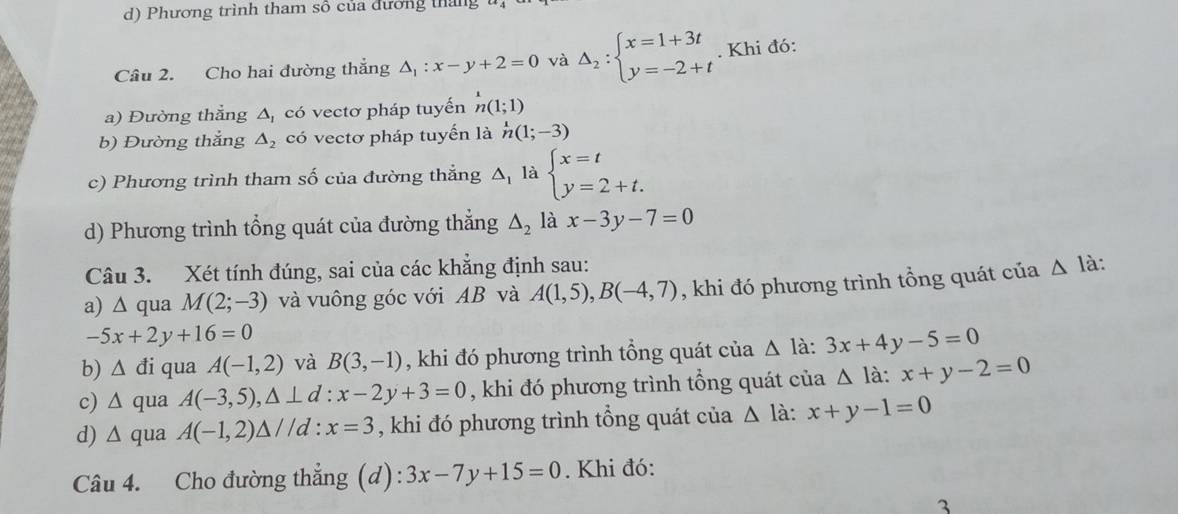 Phương trình tham số của đương tháng
Câu 2. Cho hai đường thắng △ _1:x-y+2=0 và Delta _2:beginarrayl x=1+3t y=-2+tendarray.. Khi đó:
a) Đường thẳng △ _1 có vectơ pháp tuyến n(1;1)
b) Đường thắng △ _2 có vectơ pháp tuyến là h(1;-3)
c) Phương trình tham số của đường thẳng △ _1 là beginarrayl x=t y=2+t.endarray.
d) Phương trình tổng quát của đường thẳng △ _2 là x-3y-7=0
Câu 3. Xét tính đúng, sai của các khẳng định sau:
a) ∆ qua M(2;-3) và vuông góc với AB và A(1,5), B(-4,7) , khi đó phương trình tổng quát của △ la
-5x+2y+16=0
b) △ di qua A(-1,2) và B(3,-1) , khi đó phương trình tổng quát của △ la:3x+4y-5=0
c) △ qua A(-3,5),△ ⊥ d:x-2y+3=0 , khi đó phương trình tổng quát của △ la:x+y-2=0
d) wedge qua A(-1,2)△ //d:x=3 , khi đó phương trình tổng quát của △ la : x+y-1=0
Câu 4. Cho đường thẳng (d): 3x-7y+15=0. Khi đó:
3