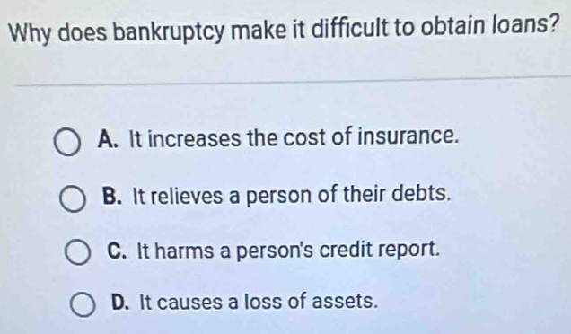 Why does bankruptcy make it difficult to obtain loans?
A. It increases the cost of insurance.
B. It relieves a person of their debts.
C. It harms a person's credit report.
D. It causes a loss of assets.