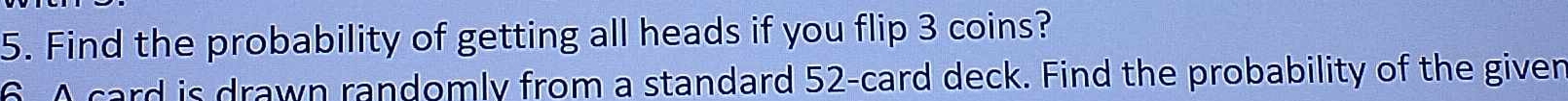 Find the probability of getting all heads if you flip 3 coins? 
6 A card is drawn randomly from a standard 52 -card deck. Find the probability of the given