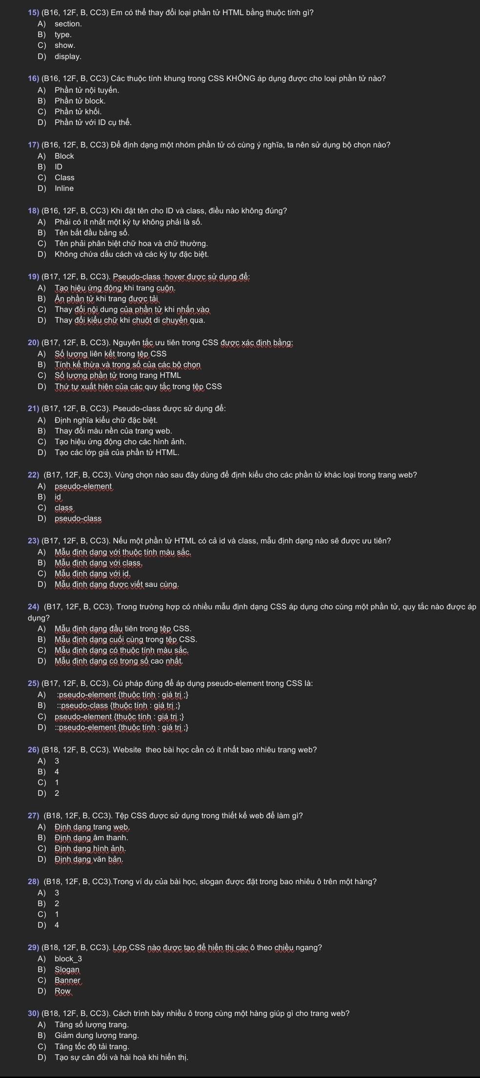 (B16, 12F, B, CC3) Em có thể thay đổi loại phần tử HTML bằng thuộc tính gì?
A) section.
B) type.
C) show.
D) display.
16) (B16, 12F, B, CC3) Các thuộc tính khung trong CSS KHÔNG áp dụng được cho loại phần tử nào?
A) Phần tử nội tuyến.
B) Phần tử block.
C) Phần tử khối.
D) Phần tử với ID cụ thể.
17) (B16, 12F, B, CC3) Để định dạng một nhóm phần tử có cùng ý nghĩa, ta nên sử dụng bộ chọn nào?
A) Block
B) ID
C) Class
D) Inline
18) (B16, 12F, B, CC3) Khi đặt tên cho ID và class, điều nào không đúng?
A) Phải có ít nhất một ký tự không phải là số.
B) Tên bắt đầu bằng số.
D) Không chứa dấu cách và các ký tự đặc biệt
19) (B17, 12F, B, CC3). Pseudo-class :hover được sử dụng để:
A) Tạo hiệu ứng động khi trang cuộn.
B) Ấn phần tử khi trang được tải
C) Thay đổi nội dung của phần tử khi nhấn vào
D) Thay đổi kiểu chữ khi chuột di chuyển qua.
20) (B17, 12F, B, CC3). Nguyên tắc ưu tiên trong CSS được xác định bằng;
A) Số lượng liên kết trong tệp CSS
B) Tính kế thừa và trọng số của các bộ chọn
C) Số lượng phần tử trong trang HTML
D) Thứ tự xuất hiện của các quy tắc trong tệp CSS
21) (B17, 12F, B, CC3). Pseudo-class được sử dụng để:
A) Định nghĩa kiểu chữ đặc biệt.
B) Thay đổi màu nền của trang web
C) Tạo hiệu ứng động cho các hình ảnh.
D) Tạo các lớp giả của phần tử HTML.
22) (B17, 12F, B, CC3). Vùng chọn nào sau đây dùng để định kiểu cho các phần tử khác loại trong trang web?
A) pseudo element
B) id
C) class
D) pseudo-class
23) (B17, 12F, B, CC3). Nếu một phần tử HTML có cả id và class, mẫu định dạng nào sẽ được ưu tiên?
A) Mẫu định dạng với thuộc tính màu sắc.
B) Mẫu định dạng với class
C) Mẫu định dạng với id,
D) Mẫu định dạng được viết sau cùng
24) (B17, 12F, B, CC3). Trong trường hợp có nhiều mẫu định dạng CSS áp dụng cho cùng một phần tử, quy tắc nào được áp
dụng?
A) Mẫu định dạng đầu tiên trong tệp CSS.
B) Mẫu định dạng cuối cùng trong tệp CSS.
C) Mẫu định dạng có thuộc tính màu sắc.
D) Mẫu định dạng có trọng số cao nhất.
25) (B17, 12F, B, CC3). Cú pháp đúng để áp dụng pseudo-element trong CSS là:
A) :pseudo-element (thuộc tính : giá trị :)
B) ::pseudo-class thuộc tính : giá trị ;
C) pseudo-element thuộc tính : giá trị :
D) ::pseudo-element thuộc tính : giá trị :
26) (B18, 12F, B, CC3). Website theo bài học cần có ít nhất bao nhiêu trang web?
3
B) 4
C) 1
D) 2
27) (B18, 12F, B, CC3). Tệp CSS được sử dụng trong thiết kế web để làm gì?
A) Định dạng trang web
B) Định dạng âm thanh.
C) Định dạng hình ảnh
D) Định dạng văn bản.
28) (B18, 12F, B, CC3).Trong ví du của bài học, slogan được đặt trong bao nhiêu ô trên một hàng?
A) 3
B) 2
C) 1
D) 4
29) (B18, 12F, B, CC3). Lớp CSS nào được tạo đễ hiển thị các ô theo chiều ngang?
A) block_3
B) Slogan
C) Banner
D) Row
30) (B18, 12F, B, CC3). Cách trình bày nhiều ô trong cùng một hàng giúp gì cho trang web?
A) Tăng số lượng trang
B) Giảm dung lượng trang.
C) Tăng tốc độ tải trang.
