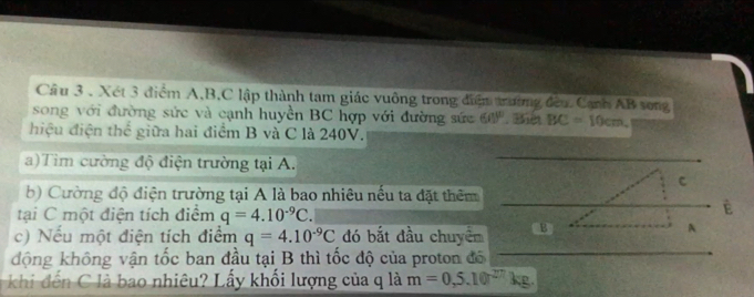 Cầu 3 . Xét 3 điểm A, B, C lập thành tam giác vuông trong điệm trường đều Canh AB song 
song với đường sức và cạnh huyền BC hợp với đường sức 60°.Bièt BC=10cm
hiệu điện thể giữa hai điểm B và C là 240V. 
a)Tim cường độ điện trường tại A. 
C 
b) Cường độ điện trường tại A là bao nhiêu nếu ta đặt thêm 
tại C một điện tích điểm q=4.10^(-9)C. 
É 
c) Nếu một điện tích điểm q=4.10^(-9)C đó bắt đầu chuyêm B 
A 
động không vận tốc ban đầu tại B thì tốc độ của proton đô 
khi dến C là bao nhiêu? Lấy khối lượng của q là m=0,5.10^(27)