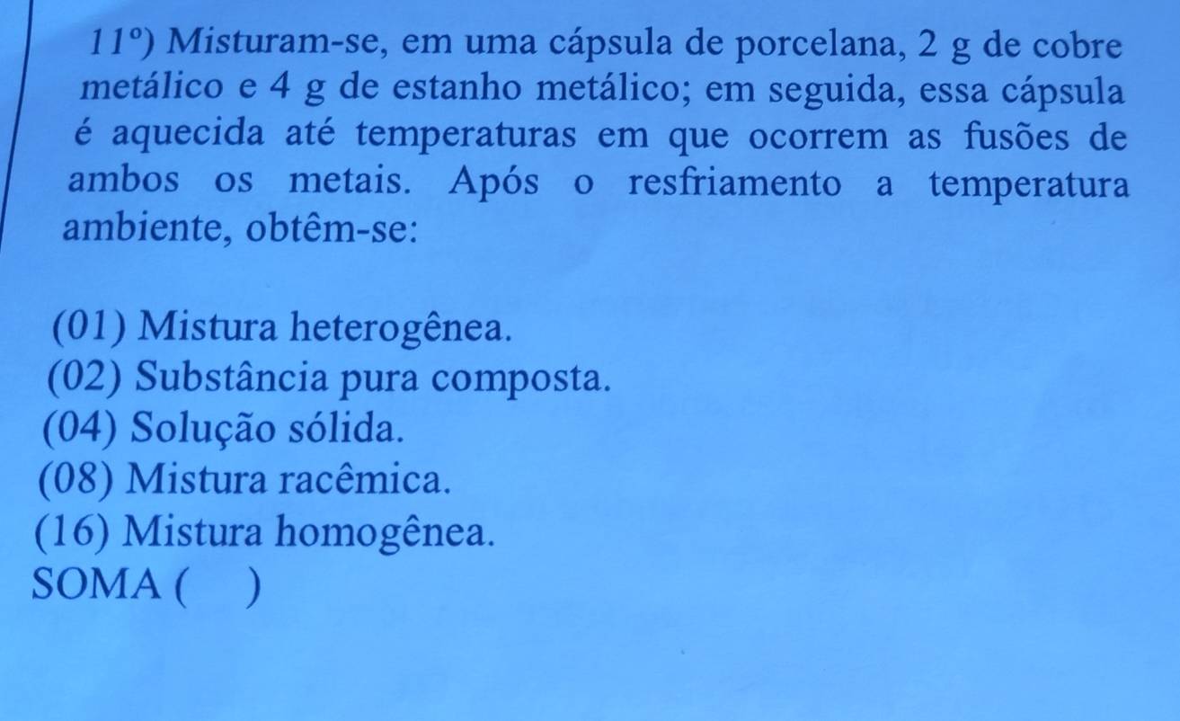 11°) Misturam-se, em uma cápsula de porcelana, 2 g de cobre 
metálico e 4 g de estanho metálico; em seguida, essa cápsula 
é aquecida até temperaturas em que ocorrem as fusões de 
ambos os metais. Após o resfriamento a temperatura 
ambiente, obtêm-se: 
(01) Mistura heterogênea. 
(02) Substância pura composta. 
(04) Solução sólida. 
(08) Mistura racêmica. 
(16) Mistura homogênea. 
SOMA ( )