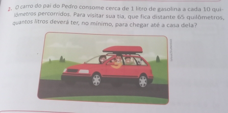 carro do pai do Pedro consome cerca de 1 litro de gasolina a cada 10 qui-
jômetros percorridos. Para visitar sua tia, que fica distante 65 quilômetros,
quantos litros deverá ter, no mínimo, para chegar até a casa dela?