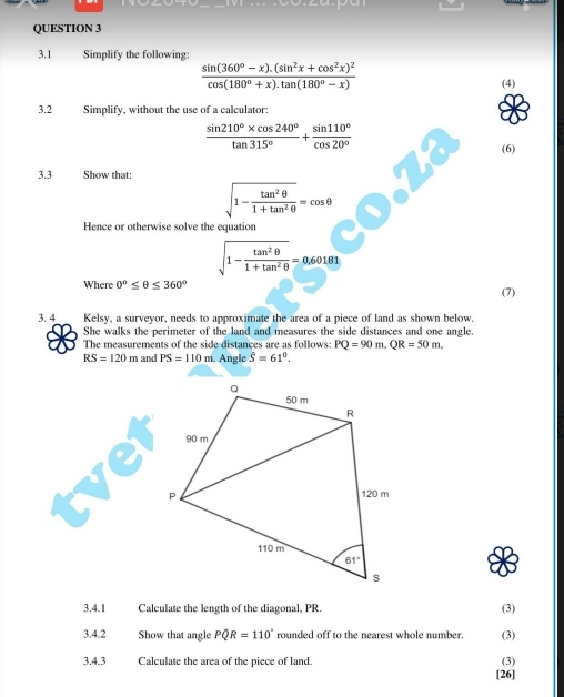 3.1 Simplify the following:
frac sin (360°-x).(sin^2x+cos^2x)^2cos (180°+x).tan (180°-x)
(4)
3.2 Simplify, without the use of a calculator:
 (sin 210°* cos 240°)/tan 315° + sin 110°/cos 20° 
(6)
3.3 Show that:
sqrt(1-frac tan^2θ )1+tan^2θ =cos θ
Hence or otherwise solve the equation
sqrt(1-frac tan^2θ )1+tan^2θ =0.60181
Where 0°≤ θ ≤ 360°
(7)
3. 4 Kelsy, a surveyor, needs to approximate the area of a piece of land as shown below.
She walks the perimeter of the land and measures the side distances and one angle.
The measurements of the side distances are as follows: PQ=90m,QR=50m,
RS=120m and PS=110 1. Angle hat S=61°.
3.4.1 Calculate the length of the diagonal, PR. (3)
3.4.2 Show that angle PQR=110° rounded off to the nearest whole number. (3)
3.4.3 Calculate the area of the piece of land. (3)
[26]
