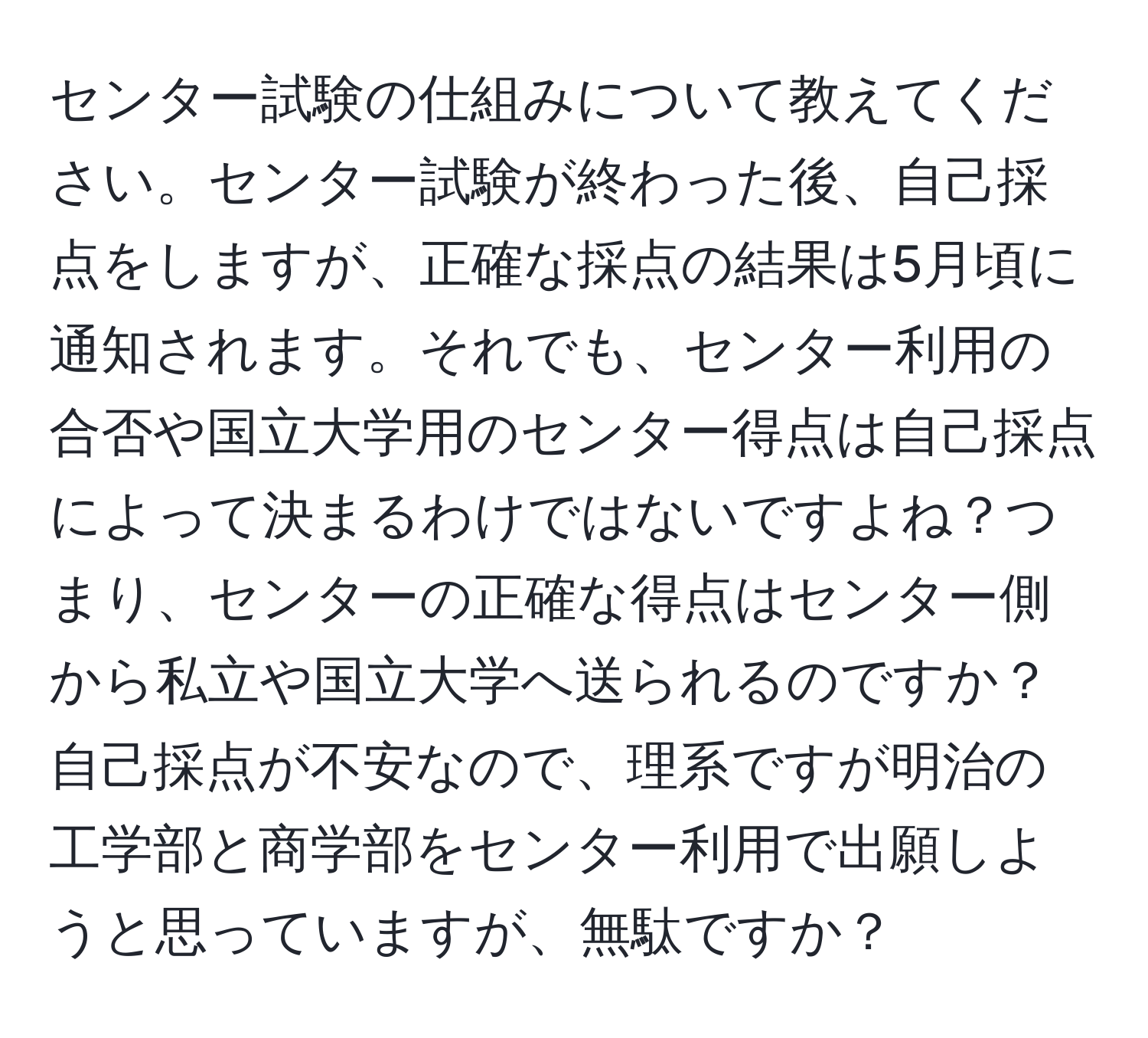 センター試験の仕組みについて教えてください。センター試験が終わった後、自己採点をしますが、正確な採点の結果は5月頃に通知されます。それでも、センター利用の合否や国立大学用のセンター得点は自己採点によって決まるわけではないですよね？つまり、センターの正確な得点はセンター側から私立や国立大学へ送られるのですか？自己採点が不安なので、理系ですが明治の工学部と商学部をセンター利用で出願しようと思っていますが、無駄ですか？