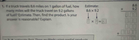 If a truck travels 8.6 miles on 1 gallon of fuel, how Estimate: 
many miles will the truck travel on 9.2 gallons 8.6* 9.2
answer is reasonable? Explain. 1×3=5 beginarrayr frac 6beginarrayr 64□ endarray □ □  
of fuel? Estimate. Then, find the product. Is your