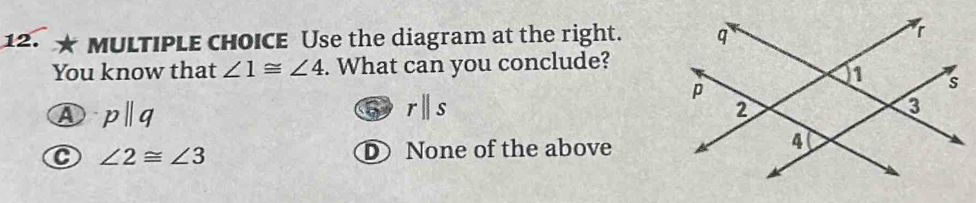 Use the diagram at the right. 
You know that ∠ 1≌ ∠ 4. What can you conclude?
A pparallel q
rparallel s
C ∠ 2≌ ∠ 3 D None of the above