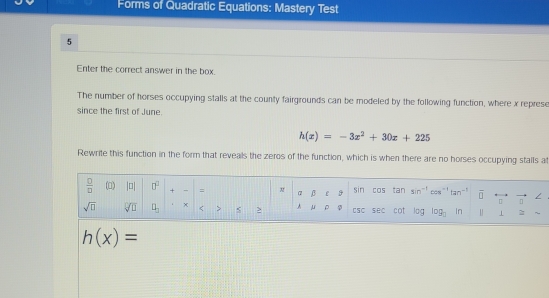 Forms of Quadratic Equations: Mastery Test 
5 
Enter the correct answer in the box. 
The number of horses occupying stalls at the county fairgrounds can be modeled by the following function, where x represe 
since the first of June.
h(x)=-3x^2+30x+225
Rewrite this function in the form that reveals the zeros of the function, which is when there are no horses occupying stalls a 
 □ /□   (0) |□ | □^2 + = B sin COs tan sin^(-1)cos^(-1)tan^(-1) vector □ rightarrow vector □ 
sqrt(□ ) sqrt[□](□ ) □ _□  x < > s > A μ ρ φ tsC sec cot log log _□  in 1
h(x)=