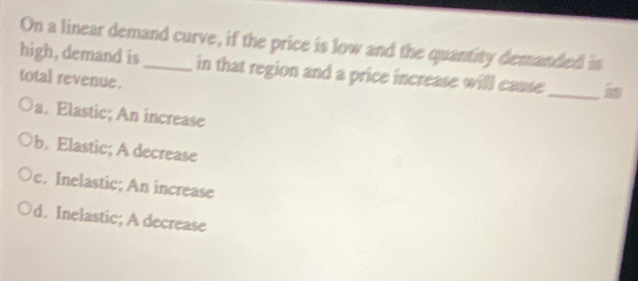 On a linear demand curve, if the price is low and the quantity demanded is
high, demand is_ in that region and a price increase will cause_ is
total revenue.
a. Elastic; An increase
b. Elastic; A decrease
c. Inelastic; An increase
d. Inelastic; A decrease