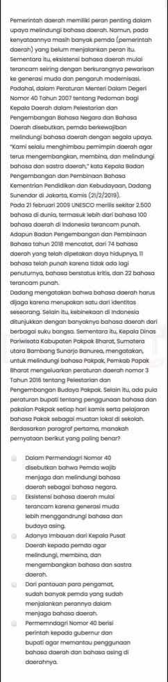 Pemerintah daerah memiliki peran penting dalam
upaya melindungi bahasa daerah. Namun, pada
kenyataannya masih banyak pemda (pemerintah
daerah) yang belum menjalankan peran itu.
Sementara itu, eksistensi bahasa daerah mulai
terancam seiring dengan berkurangnya pewarisan
ke generasi muda dan pengaruh modernisasi.
Padahal, dalam Peraturan Menteri Dalam Degeri
Nomor 40 Tahun 2007 tentang Pedoman bagi
Kepala Daerah dalam Pelestarian dan
Pengembangan Bahasa Negara dan Bahasa
Daerah disebutkan, pemda berkewajiban
melindungi bahasa daerah dengan segala upaya.
*Kami selalu menghimbau pemimpin daerah agar
terus mengembangkan, membina, dan melindung
bahasa dan sastra daerah," kata Kepala Badan
Pengembangan dan Pembinaan Bahasa
Kementrian Pendidikan dan Kebudayaan, Dadang
Sunendar di Jakarta, Kamis (21/2/2019).
Pada 21 februari 2009 UNESCO merilis sekitar 2.500
bahasa di dunia, termasuk lebih dari bahasa 100
bahasa daerah di Indonesia terancam punah.
Adapun Badan Pengembangan dan Pembinaan
Bahasa tahun 2018 mencatat, dari 74 bahasa
daerah yang telah dipetakan daya hidupnya, I1
bahasa telah punah karena tidak ada lagi
penuturnya, bahasa berstatus kritis, dan 22 bahasa
terancam punah.
Dadang mengatakan bahwa bahasa daerah harus
dijaga karena merupakan satu dari identitas
seseorang. Selain itu, kebinekaan di Indonesia
ditunjukkan dengan banyaknya bahasa daerah dari
berbagai suku bangsa. Sementara itu, Kepala Dinas
Pariwisata Kabupaten Pakpak Bharat, Sumatera
utara Bambang Sunarjo Banurea, mengatakan,
untuk melindungi bahasa Pakpak, Pemkab Papak
Bharat mengeluarkan peraturan daerah nomor 3
Tahun 2016 tentang Pelestarian dan
Pengembangan Budaya Pakpak. Selain itu, ada pula
peraturan bupati tentang penggunaan bahasa dan
pakaian Pakpak setiap hari kamis serta pelajaran
bahasa Pakak sebagai muatan lokal di sekolah.
Berdasarkan paragraf pertama, manakah
pernyataan berikut yang paling benar?
Dalam Permendagri Nomor 40
disebutkan bahwa Pemda wajib
menjaga dan melindungi bahasa
daerah sebagai bahasa negara.
Eksistensi bahasa daerah mulai
terancam karena generasi muda
lebih menggandrungi bahasa dan
budaya asing.
Adanya Imbauan dari Kepala Pusat
Daerah kepada pemda agar
melindungi, membina, dan
mengembangkan bahasa dan sastra
daerah.
Dari pantauan para pengamat,
sudah banyak pemda yang sudah
menjalankan perannya dalam
menjaga bahasa daerah.
Permemndagri Nomor 40 berisi
perintah kepada gubernur dan
bupati agar memantau penggunaan
bahasa daerah dan bahasa asing di
daerahnya.