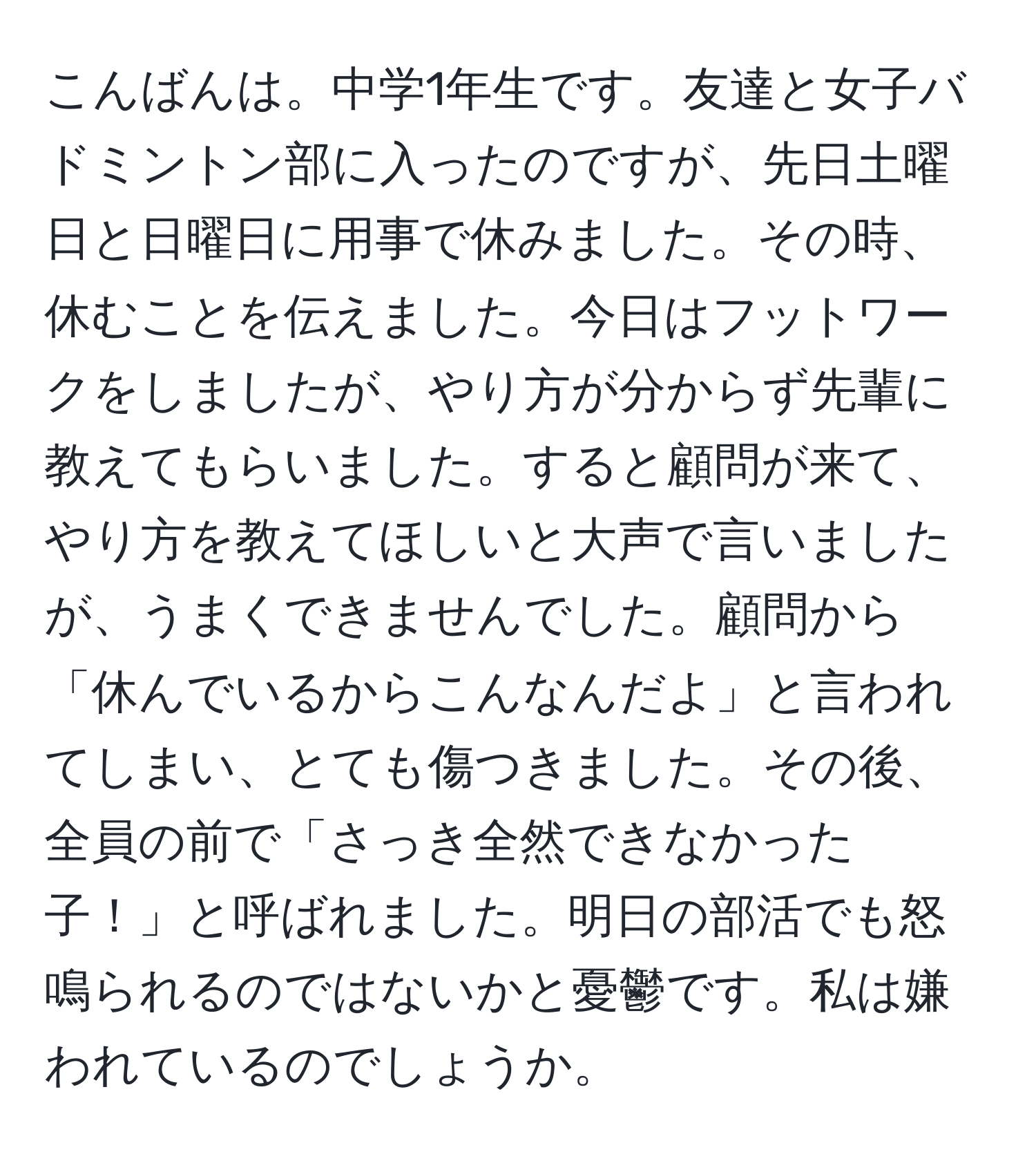 こんばんは。中学1年生です。友達と女子バドミントン部に入ったのですが、先日土曜日と日曜日に用事で休みました。その時、休むことを伝えました。今日はフットワークをしましたが、やり方が分からず先輩に教えてもらいました。すると顧問が来て、やり方を教えてほしいと大声で言いましたが、うまくできませんでした。顧問から「休んでいるからこんなんだよ」と言われてしまい、とても傷つきました。その後、全員の前で「さっき全然できなかった子！」と呼ばれました。明日の部活でも怒鳴られるのではないかと憂鬱です。私は嫌われているのでしょうか。