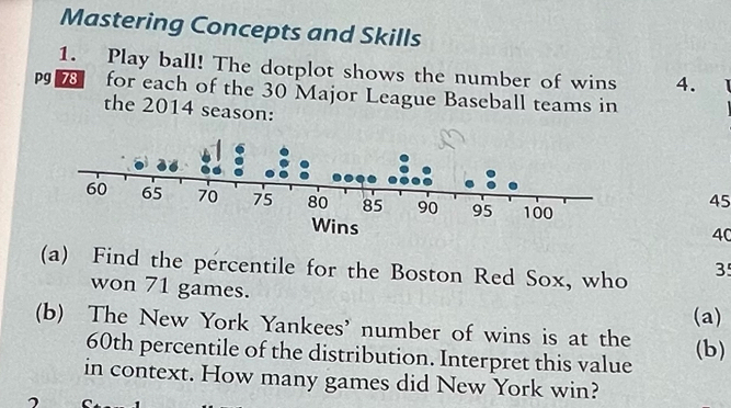 Mastering Concepts and Skills 
1. Play ball! The dotplot shows the number of wins 4. 
Pg 78 for each of the 30 Major League Baseball teams in 
the 2014 season:
45
ins
40
(a) Find the percentile for the Boston Red Sox, who 3
won 71 games. 
(a) 
(b) The New York Yankees' number of wins is at the
60th percentile of the distribution. Interpret this value (b) 
in context. How many games did New York win?