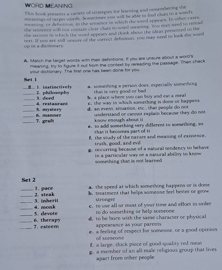 WORD MEANING
This book presents a variety of strategies for learning and remembering the
meanings of target words. Sometimes you will be able to find clues to a word's
meaning, or definition, in the sentence in which the word appears. In other cases,
the sentence will not contain clear clues to word meaning. You may need to reread
the section in which the word appears and think about the ideas presented in the
text. If you are still unsure of the correct definition, you may need to look the word
up in a dictionary.
A. Match the target words with their definitions. If you are unsure about a word's
meaning, try to figure it out from the context by rereading the passage. Then check
your dictionary. The first one has been done for you.
Set 1
_g 1. instinctively a. something a person does, especially something
_2. philosophy that is very good or bad 
_3. deed b. a place where you can buy and eat a meal
_4. restaurant c. the way in which something is done or happens
_5. mystery d. an event, situation, etc., that people do not
_6. manner understand or cannot explain because they do not
_7. graft know enough about it
e. to add something very different to something, so
that it becomes part of it
f. the study of the nature and meaning of existence,
truth, good, and evil
g. occurring because of a natural tendency to behave
in a particular way or a natural ability to know
something that is not learned
Set 2
_1. pace a. the speed at which something happens or is done
_2. steak b. treatment that helps someone feel better or grow
_3. inherit stronger
_4. monk c. to use all or most of your time and effort in order
_5. devote to do something or help someone
_6. therapy d. to be born with the same character or physical
_7. esteem appearance as your parents
e. a feeling of respect for someone, or a good opinion
of someone
f. a large, thick piece of good-quality red meat
g. a member of an all-male religious group that lives
apart from other people