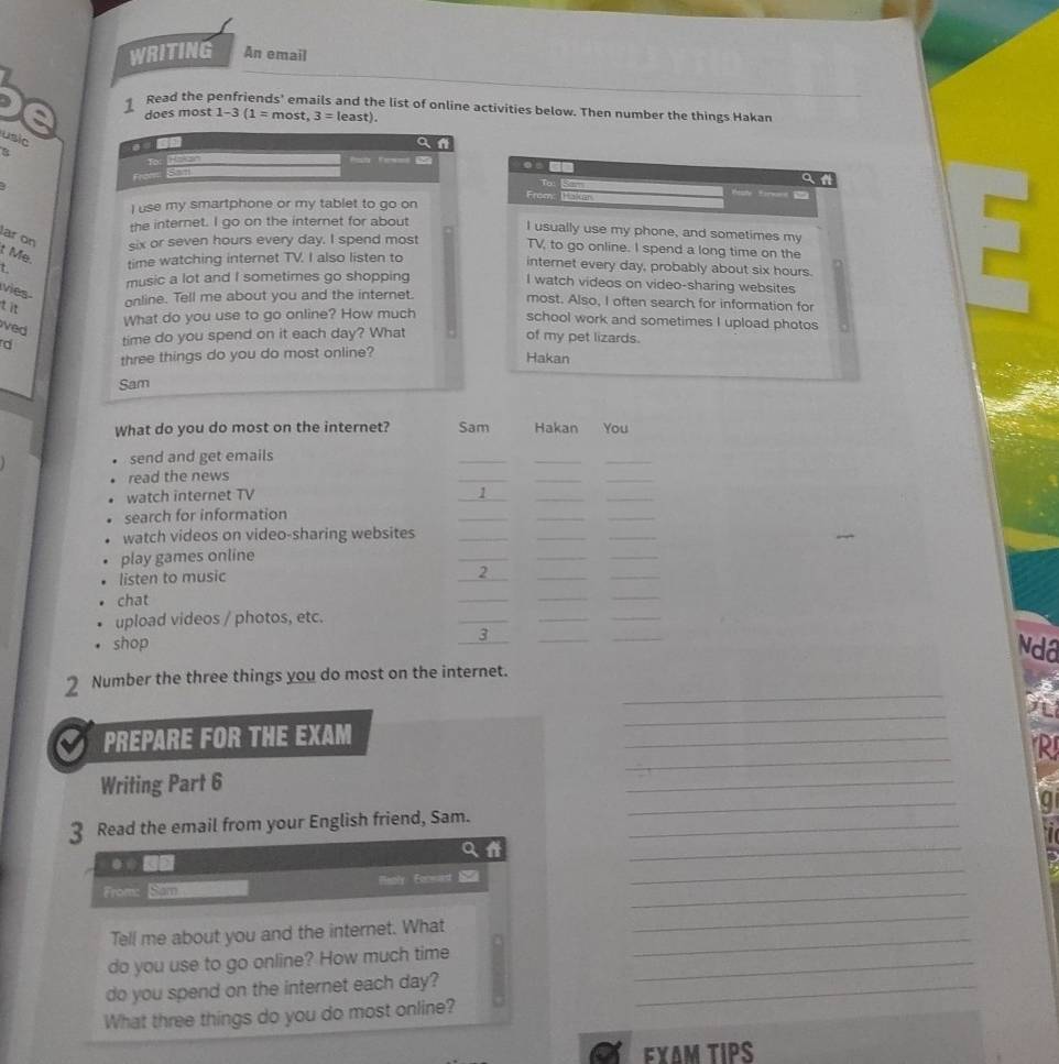 WRITING An email 
Read the penfriends' emails and the list of online activities below. Then number the things Hakan 
does most 1-3(1=most,3=least). 
usic 
a 
a 
8 
From . 
a a 
I use my smartphone or my tablet to go on From: Bte 
hk torwee 
the internet. I go on the internet for about 
I usually use my phone, and sometimes my 
TV, to go online. I spend a long time on the 
ar on six or seven hours every day. I spend most internet every day, probably about six hours. 
t Me. 
t time watching internet TV. I also listen to 
music a lot and I sometimes go shopping 
I watch videos on video-sharing websites 
vies 
tit 
online. Tell me about you and the internet. most. Also, I often search for information for 
What do you use to go online? How much 
school work and sometimes I upload photos 
ved 
d time do you spend on it each day? What 
of my pet lizards. 
three things do you do most online? 
Hakan 
Sam 
What do you do most on the internet? Sam Hakan You 
send and get emails 
_ 
__ 
read the news 
_ 
__ 
watch internet TV 
_ 
__ 
search for information 
_ 
__ 
watch videos on video-sharing websites_ 
__ 

play games online 
_ 
__ 
listen to music 
_2 
_ 
_ 
chat 
_ 
_ 
_ 
upload videos / photos, etc. 
_ 
__ 
3 
shop ____Ndô 
_ 
2 Number the three things you do most on the internet. 
PREPARE FOR THE EXAM 
_ 
_ 
_ 
R 
Writing Part 6 
_ 
3 Read the email from your English friend, Sam._ 
_ 
U 
1 
_ 
From: Sam Meply Eorwed 
_ 
_ 
Tell me about you and the internet. What 
_ 
do you use to go online? How much time_ 
_ 
do you spend on the internet each day?_ 
What three things do you do most online? 
ΕχΔM TIPS