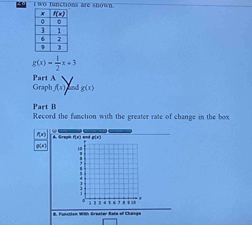 zo  wo functions are shown.
g(x)= 1/2 x+3
Part A
Graph f(x) and g(x)
Part B
Record the function with the greater rate of change in the box
f(x) A. Graph  and
g(x)
B. Function With Greater Rate of Change