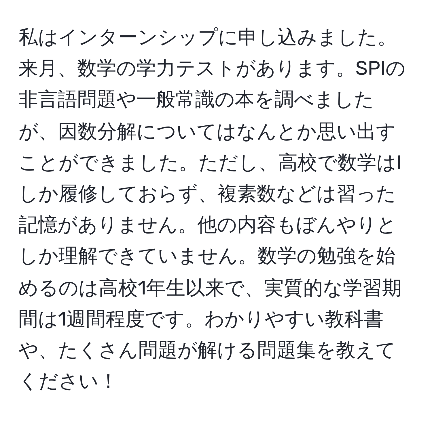 私はインターンシップに申し込みました。来月、数学の学力テストがあります。SPIの非言語問題や一般常識の本を調べましたが、因数分解についてはなんとか思い出すことができました。ただし、高校で数学はIしか履修しておらず、複素数などは習った記憶がありません。他の内容もぼんやりとしか理解できていません。数学の勉強を始めるのは高校1年生以来で、実質的な学習期間は1週間程度です。わかりやすい教科書や、たくさん問題が解ける問題集を教えてください！