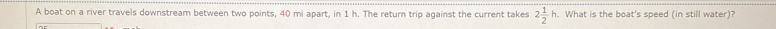 A boat on a river travels downstream between two points, 40 mi apart, in 1 h. The return trip against the current takes 2 1/2 h. What is the boat's speed (in still water)?