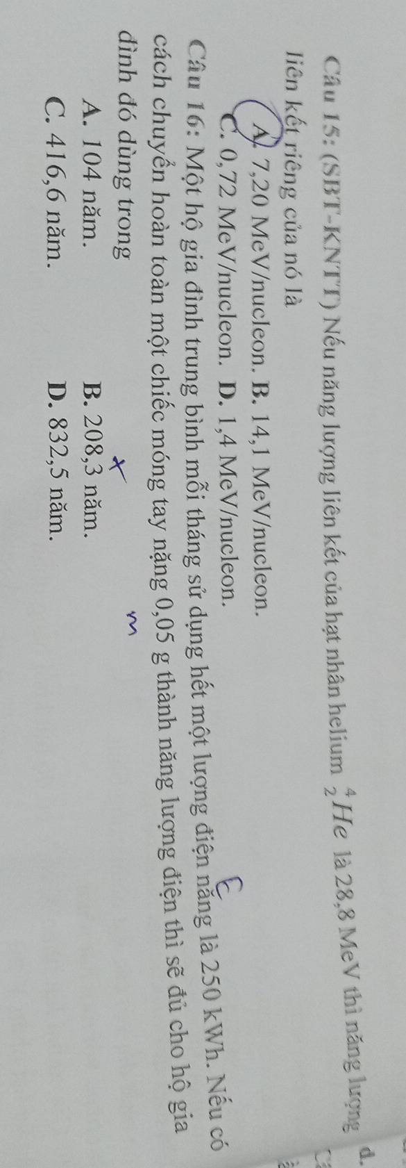 (SBT-KNTT) Nếu năng lượng liên kết của hạt nhân helium beginarrayr 4 2endarray He là 28, 8 MeV thì năng lượng
d.
liên kết riêng của nó là
A. 7,20 MeV/nucleon. B. 14,1 MeV /nucleon.
C. 0,72 MeV/nucleon. D. 1,4 MeV /nucleon.
Câu 16: Một hộ gia đình trung bình mỗi tháng sử dụng hết một lượng điện năng là 250 kWh. Nếu có
cách chuyển hoàn toàn một chiếc móng tay nặng 0,05 g thành năng lượng điện thì sẽ đủ cho hộ gia
đình đó dùng trong
A. 104 năm. B. 208, 3 năm.
C. 416, 6 năm. D. 832,5 năm.