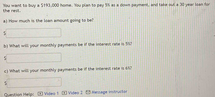 You want to buy a $193,000 home. You plan to pay 5% as a down payment, and take out a 30 year loan for 
the rest. 
a) How much is the loan amount going to be? 
S 
b) What will your monthly payments be if the interest rate is 5%? 
c) What will your monthly payments be if the interest rate is 6%? 
S 
Question Help: Video 1 Video 2 Message instructor