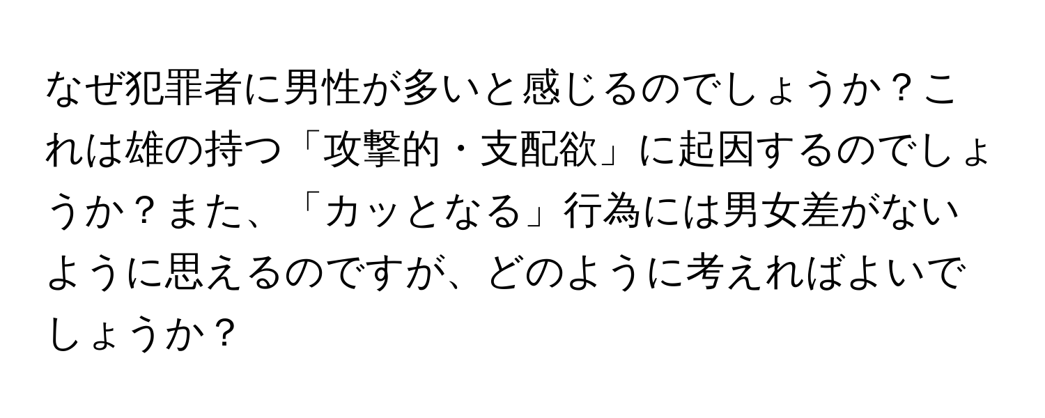 なぜ犯罪者に男性が多いと感じるのでしょうか？これは雄の持つ「攻撃的・支配欲」に起因するのでしょうか？また、「カッとなる」行為には男女差がないように思えるのですが、どのように考えればよいでしょうか？