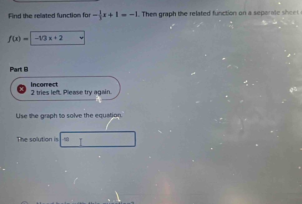 Find the related function for - 1/3 x+1=-1. Then graph the related function on a separate e
f(x)= -1/3x+2
Part B 
Incorrect 
2 tries left. Please try again. 
Use the graph to solve the equation. 
The solution is -18