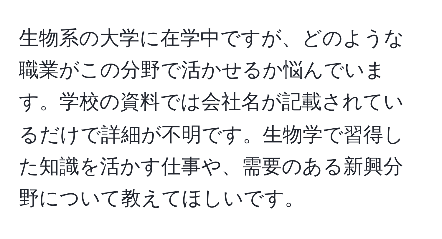 生物系の大学に在学中ですが、どのような職業がこの分野で活かせるか悩んでいます。学校の資料では会社名が記載されているだけで詳細が不明です。生物学で習得した知識を活かす仕事や、需要のある新興分野について教えてほしいです。