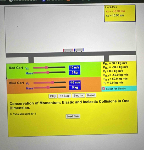 t=5A5s
vx=-10.00m/s
vx=10.00m/s
P_R-1=50.0kg m/s
Red Cart V_i: 10 m/s P_B-l=-50.0kg m/s
Mass 5 kg P_i=0.0kgm/s
P_R-f=-50.0kg m/s
P_B-f=50.0kgm/
Blue Cart V_1^2 -10 m/s P_f=0.0kgm/s
Mass 5 kg Select for Elastic
Play xi Step Step Reset
Conservation of Momentum: Elastic and Inelastic Collisions in One
Dimension.
Taha Mzoughi 2015
Next Sim