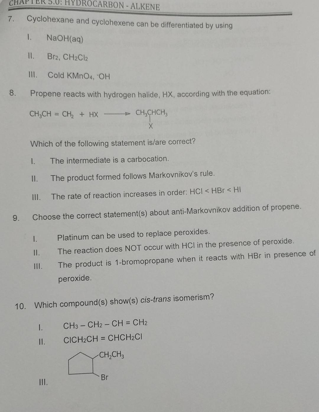 CHAPTER 5.0: HYDROCARBON - ALKENE
7. Cyclohexane and cyclohexene can be differentiated by using
NaOH(aq)
11. Br_2, CH_2Cl_2
III. Cold KMnO₄, "OH
8. Propene reacts with hydrogen halide, HX, according with the equation:
CH_3CH=CH_2+HXto CH_3CHCH_3
X
Which of the following statement is/are correct?
I. The intermediate is a carbocation.
II. The product formed follows Markovnikov's rule.
III. The rate of reaction increases in order: HCI
9. Choose the correct statement(s) about anti-Markovnikov addition of propene.
I. Platinum can be used to replace peroxides.
II. The reaction does NOT occur with HCI in the presence of peroxide.
III. The product is 1 -bromopropane when it reacts with HBr in presence of
peroxide.
10. Which compound(s) show(s) cis-trans isomerism?
1. CH_3-CH_2-CH=CH_2
II. ClCH_2CH=CHCH_2Cl
CH_2CH_3
III.
Br