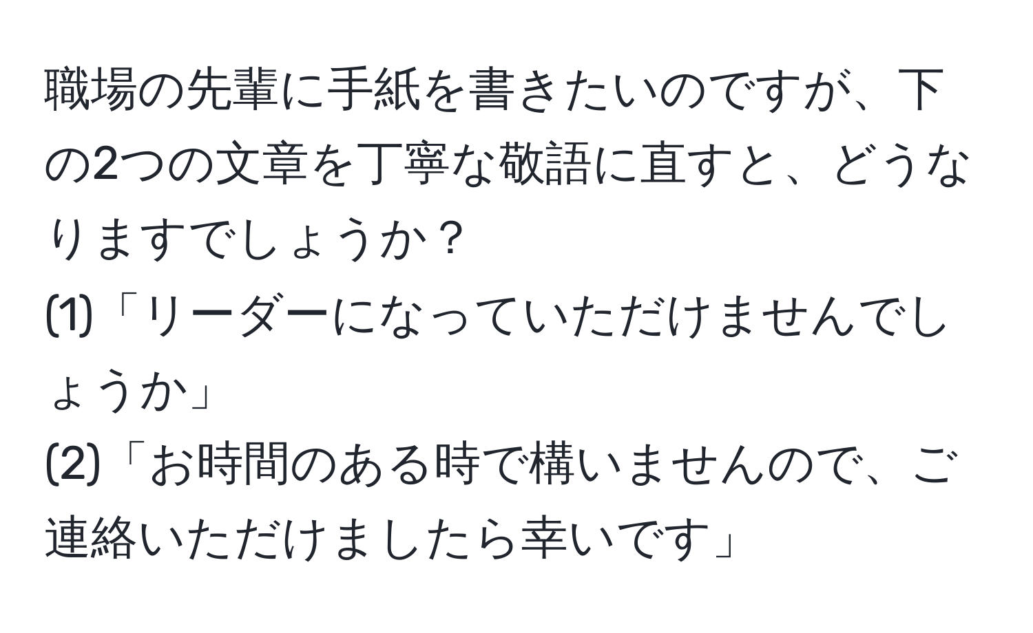 職場の先輩に手紙を書きたいのですが、下の2つの文章を丁寧な敬語に直すと、どうなりますでしょうか？  
(1)「リーダーになっていただけませんでしょうか」  
(2)「お時間のある時で構いませんので、ご連絡いただけましたら幸いです」