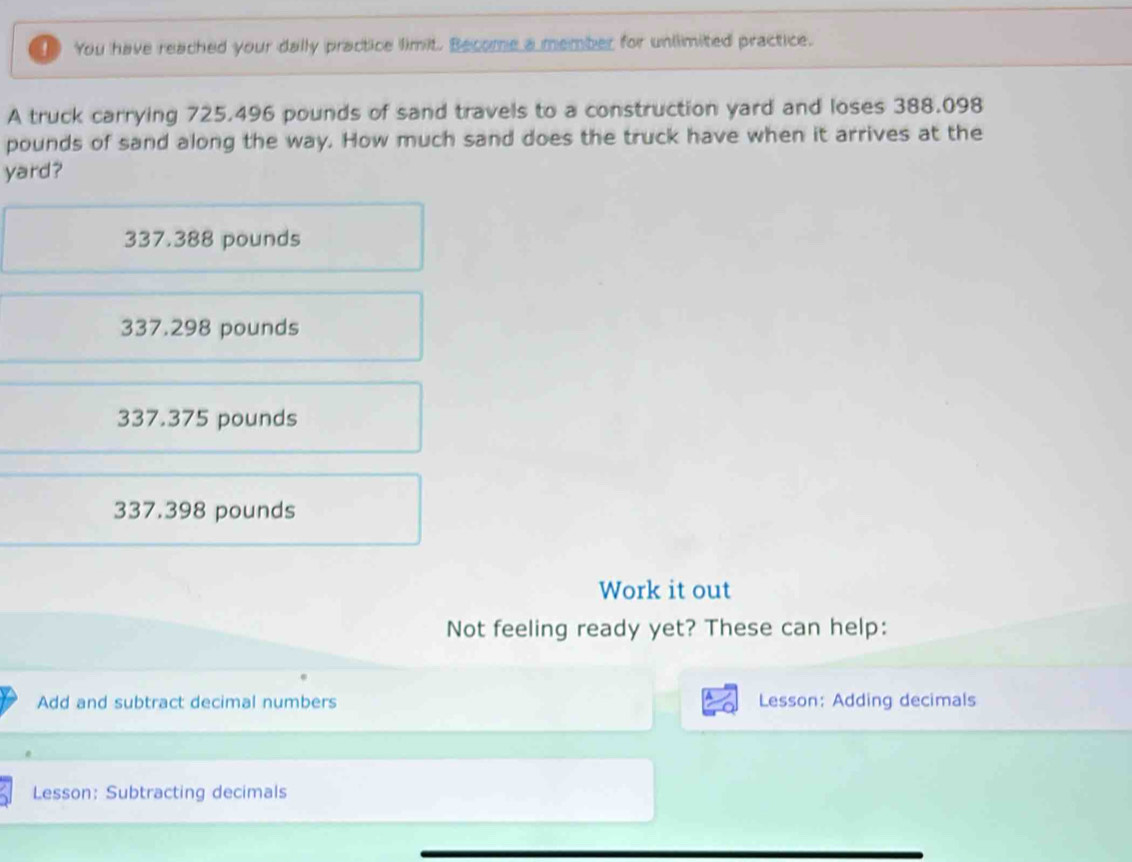 You have reached your dally practice limit. Become a member for unlimited practice.
A truck carrying 725.496 pounds of sand travels to a construction yard and loses 388.098
pounds of sand along the way. How much sand does the truck have when it arrives at the
yard?
337.388 pounds
337.298 pounds
337.375 pounds
337.398 pounds
Work it out
Not feeling ready yet? These can help:
Add and subtract decimal numbers Lesson: Adding decimals
Lesson: Subtracting decimals