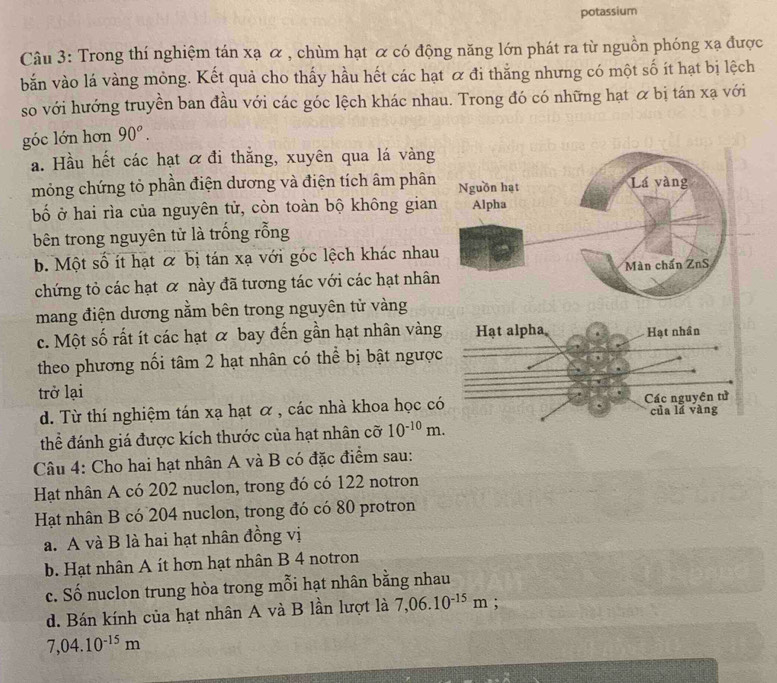 potassium
Câu 3: Trong thí nghiệm tán xạ α , chùm hạt α có động năng lớn phát ra từ nguồn phóng xạ được
bắn vào lá vàng mỏng. Kết quả cho thấy hầu hết các hạt ơ đi thắng nhưng có một số ít hạt bị lệch
so với hướng truyền ban đầu với các góc lệch khác nhau. Trong đó có những hạt & bị tán xạ với
góc lớn hơn 90°.
a. Hầu hết các hạt α đi thẳng, xuyên qua lá vàng
mỏng chứng tỏ phần điện dương và điện tích âm phân
bố ở hai rìa của nguyên tử, còn toàn bộ không gian
bên trong nguyên tử là trống rỗng
b. Một số ít hạt & bị tán xạ với góc lệch khác nhau
chứng tỏ các hạt ơ này đã tương tác với các hạt nhân
mang điện dương nằm bên trong nguyên tử vàng
c. Một số rất ít các hạt α bay đến gần hạt nhân vàng
theo phương nối tâm 2 hạt nhân có thể bị bật ngược
trở lại
d. Từ thí nghiệm tán xạ hạt ơ , các nhà khoa học có
thể đánh giá được kích thước của hạt nhân cỡ 10^(-10)m.
Câu 4: Cho hai hạt nhân A và B có đặc điểm sau:
Hạt nhân A có 202 nuclon, trong đó có 122 notron
Hạt nhân B có 204 nuclon, trong đó có 80 protron
a. A và B là hai hạt nhân đồng vị
b. Hạt nhân A ít hơn hạt nhân B 4 notron
c. Số nuclon trung hòa trong mỗi hạt nhân bằng nhau
d. Bán kính của hạt nhân A và B lần lượt là 7,06.10^(-15)m;
7,04.10^(-15)m