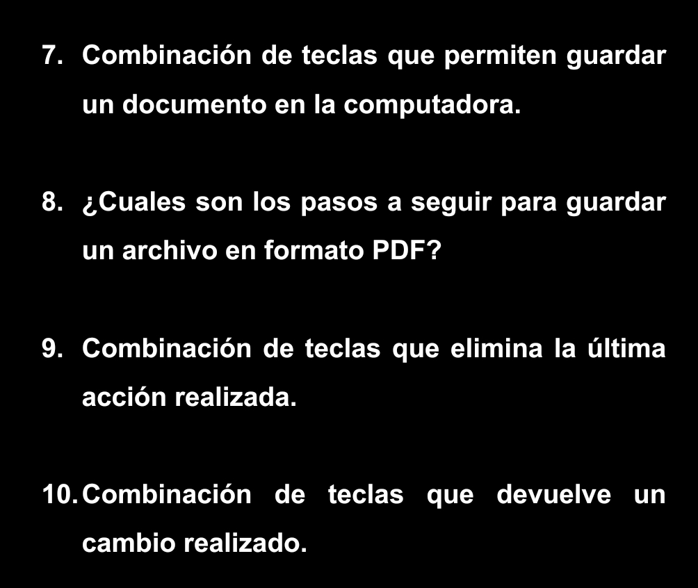 Combinación de teclas que permiten guardar 
un documento en la computadora. 
8. ¿Cuales son los pasos a seguir para guardar 
un archivo en formato PDF? 
9. Combinación de teclas que elimina la última 
acción realizada. 
10. Combinación de teclas que devuelve un 
cambio realizado.